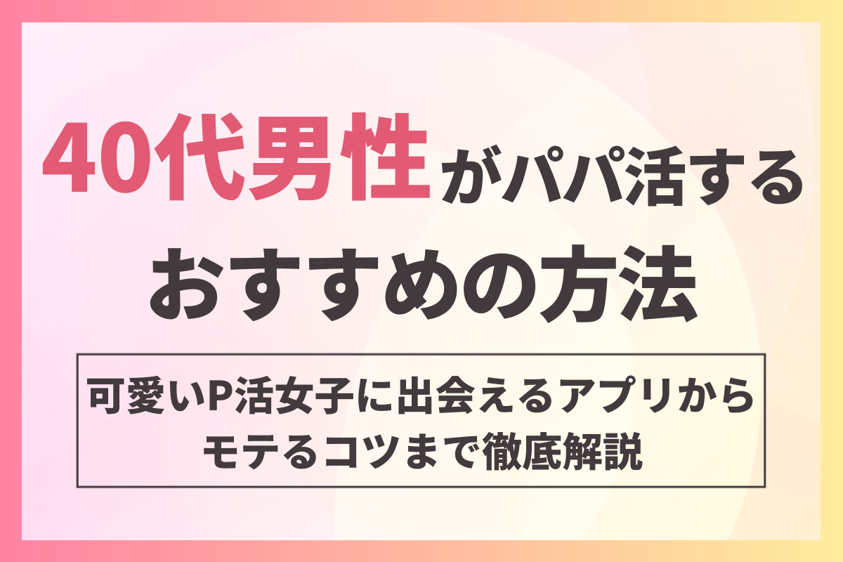 40代男性がパパ活するおすすめの方法！可愛いP活女子に出会えるアプリからモテるコツまで徹底解説！